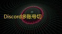 Discord多账号切换技巧与注册注意事项