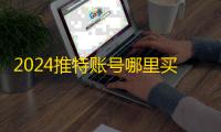 2024推特账号哪里买？在线平台推荐合集